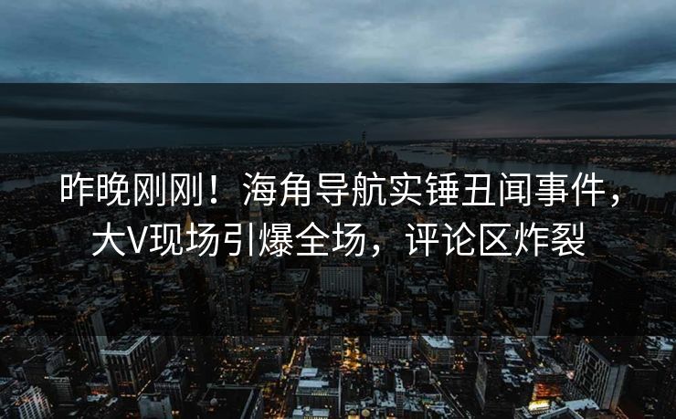 昨晚刚刚！海角导航实锤丑闻事件，大V现场引爆全场，评论区炸裂
