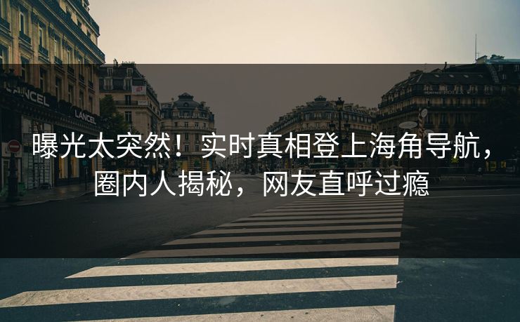 曝光太突然！实时真相登上海角导航，圈内人揭秘，网友直呼过瘾