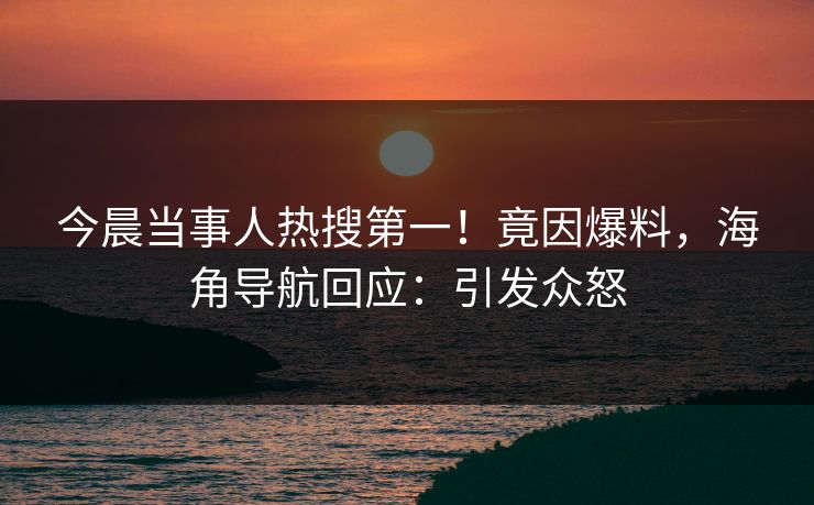 今晨当事人热搜第一！竟因爆料，海角导航回应：引发众怒
