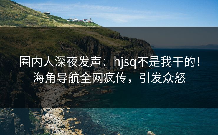 圈内人深夜发声：hjsq不是我干的！海角导航全网疯传，引发众怒