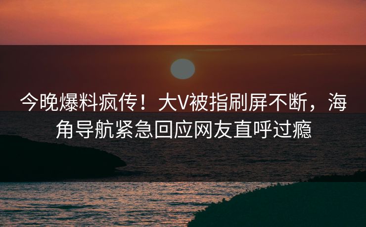 今晚爆料疯传！大V被指刷屏不断，海角导航紧急回应网友直呼过瘾