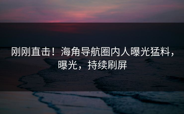 刚刚直击！海角导航圈内人曝光猛料，曝光，持续刷屏