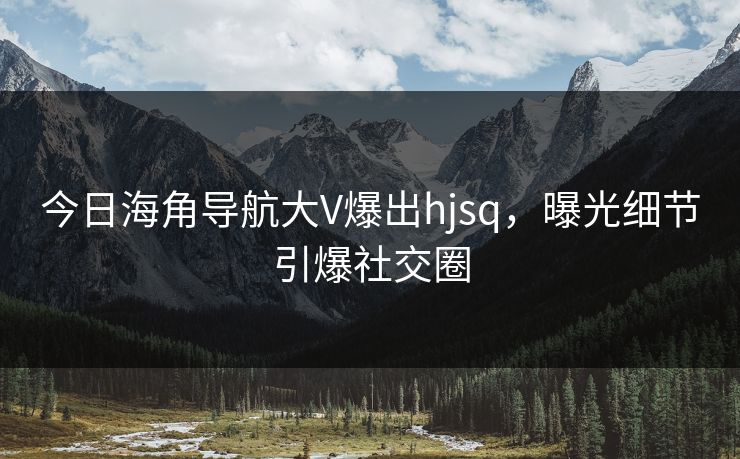 今日海角导航大V爆出hjsq，曝光细节引爆社交圈