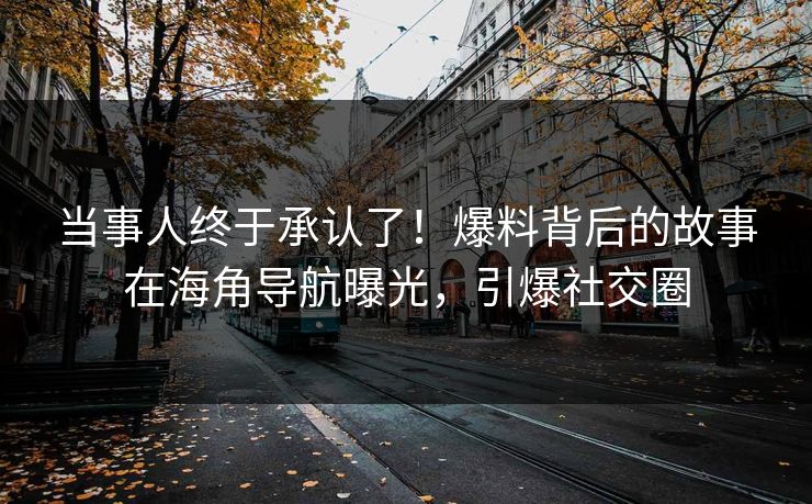 当事人终于承认了！爆料背后的故事在海角导航曝光，引爆社交圈