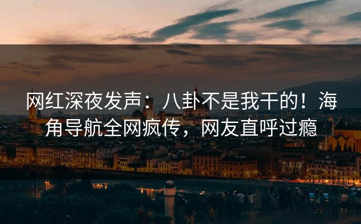 网红深夜发声：八卦不是我干的！海角导航全网疯传，网友直呼过瘾