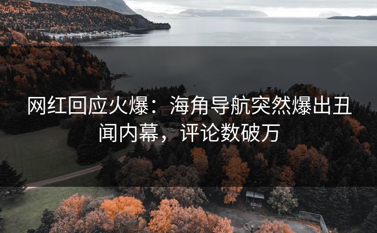 网红回应火爆：海角导航突然爆出丑闻内幕，评论数破万