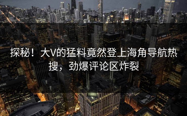 探秘！大V的猛料竟然登上海角导航热搜，劲爆评论区炸裂