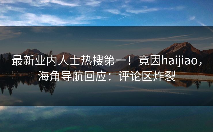 最新业内人士热搜第一！竟因haijiao，海角导航回应：评论区炸裂