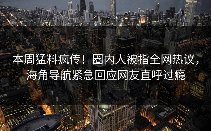 本周猛料疯传！圈内人被指全网热议，海角导航紧急回应网友直呼过瘾