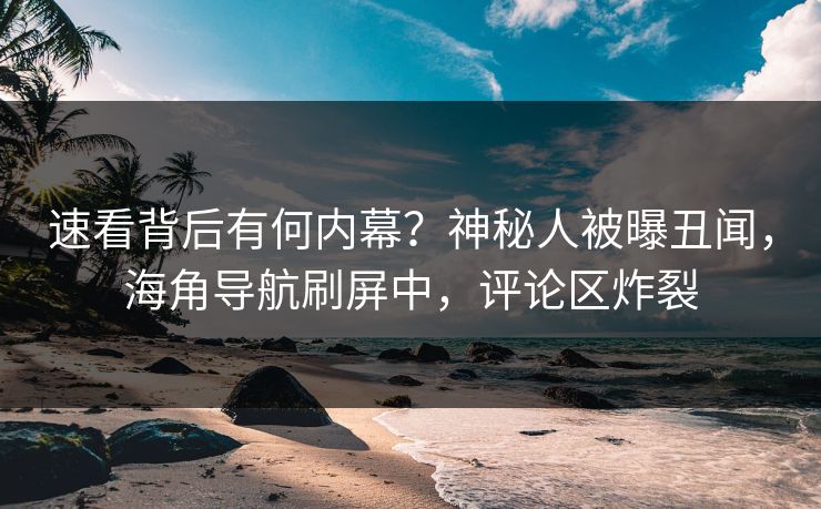 速看背后有何内幕？神秘人被曝丑闻，海角导航刷屏中，评论区炸裂