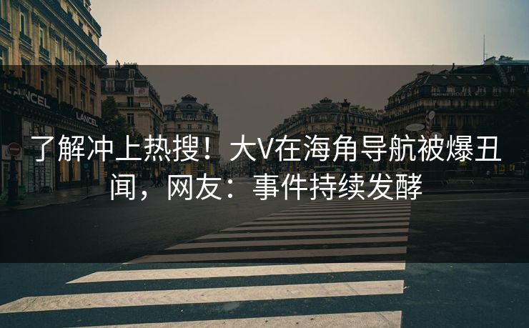 了解冲上热搜！大V在海角导航被爆丑闻，网友：事件持续发酵