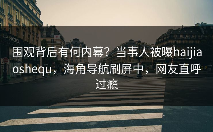 围观背后有何内幕？当事人被曝haijiaoshequ，海角导航刷屏中，网友直呼过瘾