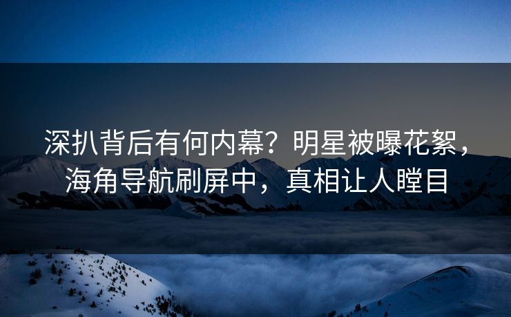 深扒背后有何内幕？明星被曝花絮，海角导航刷屏中，真相让人瞠目