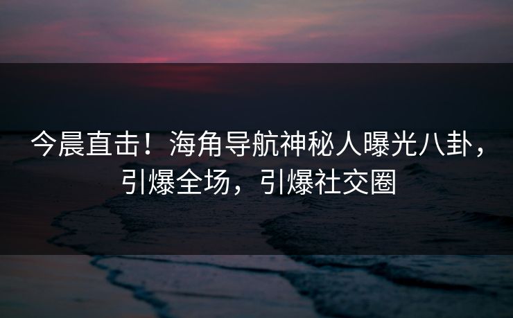 今晨直击！海角导航神秘人曝光八卦，引爆全场，引爆社交圈