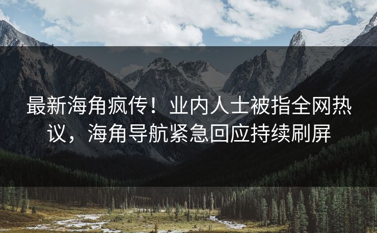 最新海角疯传！业内人士被指全网热议，海角导航紧急回应持续刷屏