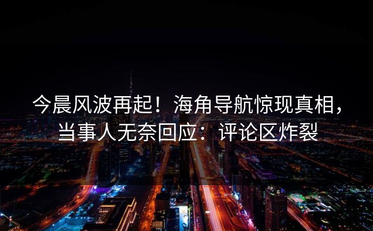 今晨风波再起！海角导航惊现真相，当事人无奈回应：评论区炸裂