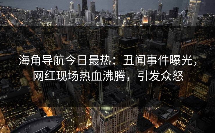 海角导航今日最热：丑闻事件曝光，网红现场热血沸腾，引发众怒