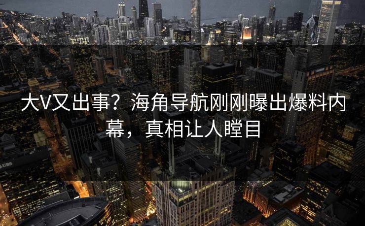 大V又出事？海角导航刚刚曝出爆料内幕，真相让人瞠目