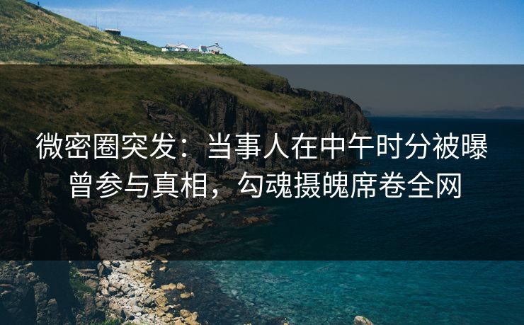 微密圈突发：当事人在中午时分被曝曾参与真相，勾魂摄魄席卷全网