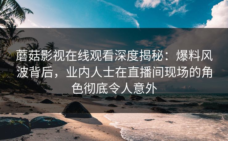 蘑菇影视在线观看深度揭秘：爆料风波背后，业内人士在直播间现场的角色彻底令人意外