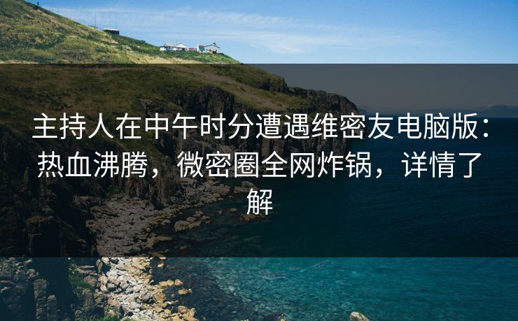 主持人在中午时分遭遇维密友电脑版：热血沸腾，微密圈全网炸锅，详情了解