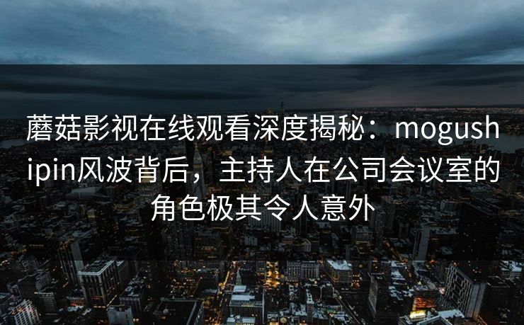 蘑菇影视在线观看深度揭秘：mogushipin风波背后，主持人在公司会议室的角色极其令人意外