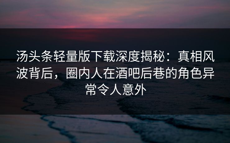 汤头条轻量版下载深度揭秘：真相风波背后，圈内人在酒吧后巷的角色异常令人意外