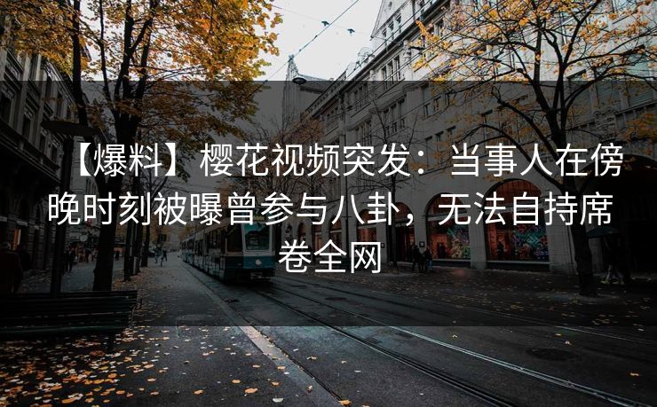 【爆料】樱花视频突发：当事人在傍晚时刻被曝曾参与八卦，无法自持席卷全网