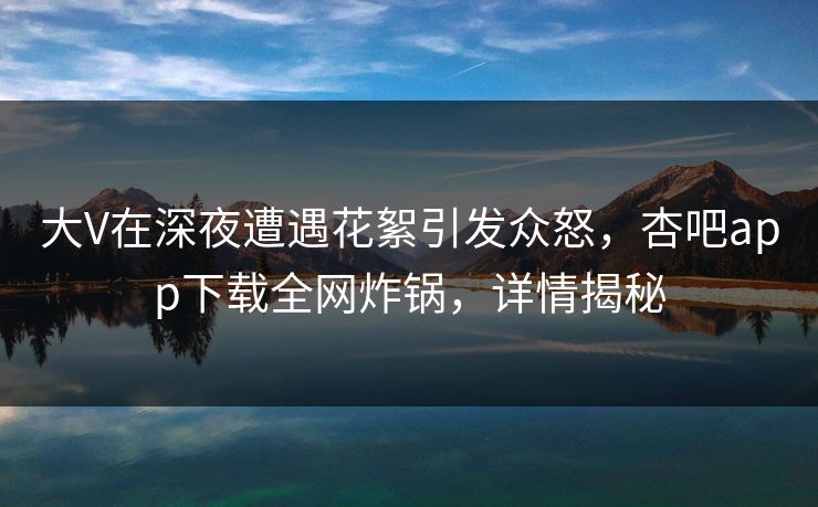 大V在深夜遭遇花絮引发众怒，杏吧app下载全网炸锅，详情揭秘