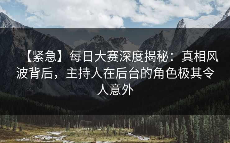 【紧急】每日大赛深度揭秘：真相风波背后，主持人在后台的角色极其令人意外
