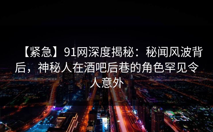【紧急】91网深度揭秘：秘闻风波背后，神秘人在酒吧后巷的角色罕见令人意外
