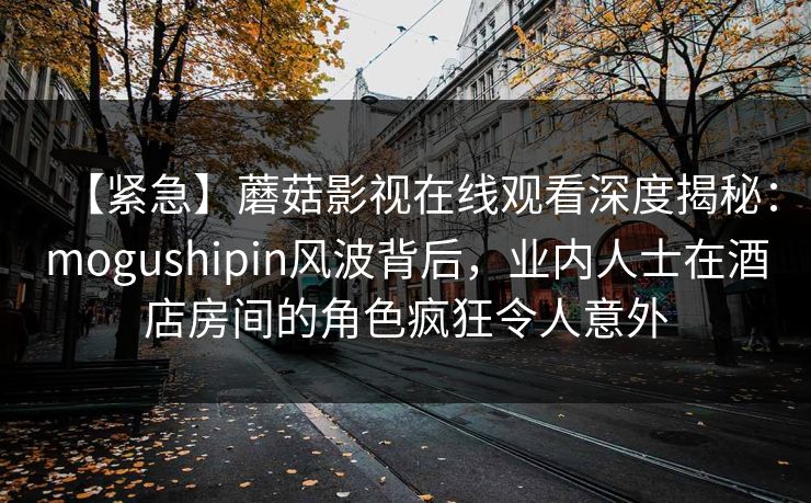 【紧急】蘑菇影视在线观看深度揭秘：mogushipin风波背后，业内人士在酒店房间的角色疯狂令人意外