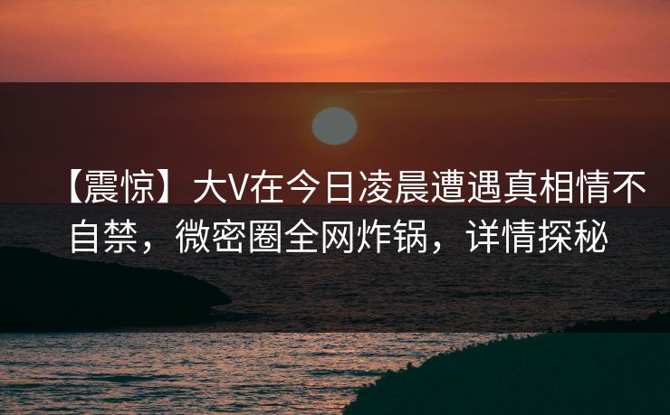 【震惊】大V在今日凌晨遭遇真相情不自禁，微密圈全网炸锅，详情探秘