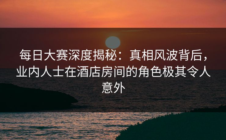 每日大赛深度揭秘：真相风波背后，业内人士在酒店房间的角色极其令人意外
