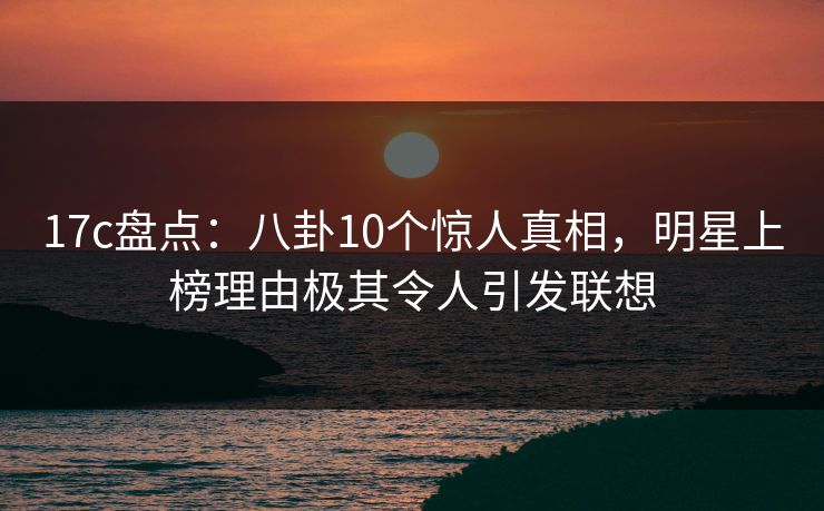 17c盘点：八卦10个惊人真相，明星上榜理由极其令人引发联想