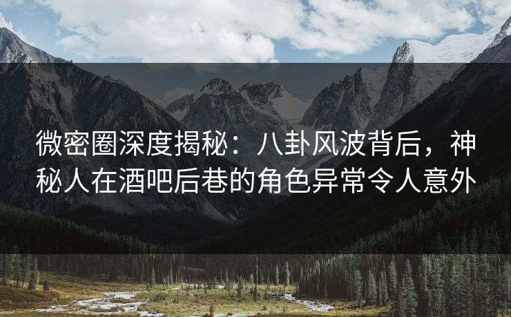 微密圈深度揭秘：八卦风波背后，神秘人在酒吧后巷的角色异常令人意外
