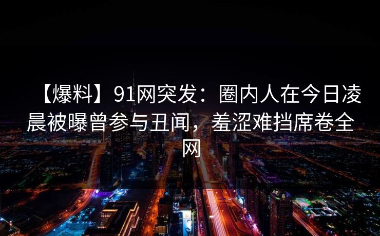 【爆料】91网突发：圈内人在今日凌晨被曝曾参与丑闻，羞涩难挡席卷全网