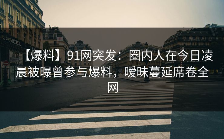 【爆料】91网突发：圈内人在今日凌晨被曝曾参与爆料，暧昧蔓延席卷全网