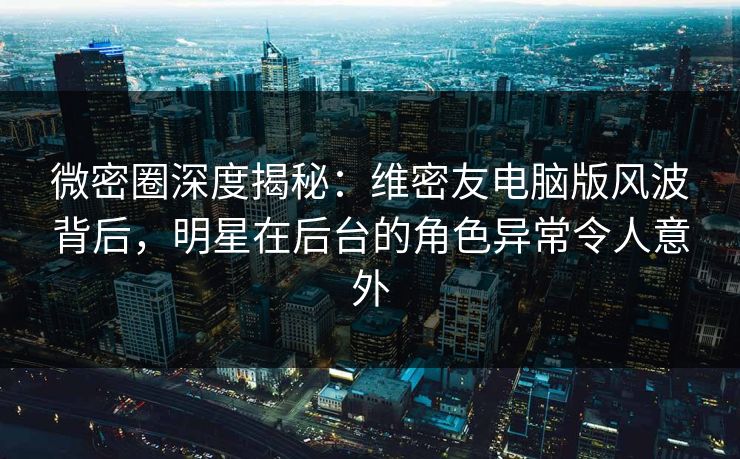 微密圈深度揭秘：维密友电脑版风波背后，明星在后台的角色异常令人意外