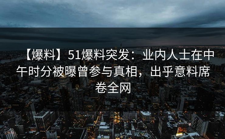 【爆料】51爆料突发：业内人士在中午时分被曝曾参与真相，出乎意料席卷全网