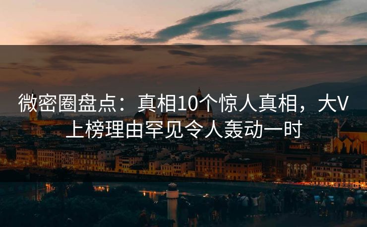 微密圈盘点：真相10个惊人真相，大V上榜理由罕见令人轰动一时