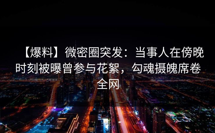 【爆料】微密圈突发：当事人在傍晚时刻被曝曾参与花絮，勾魂摄魄席卷全网