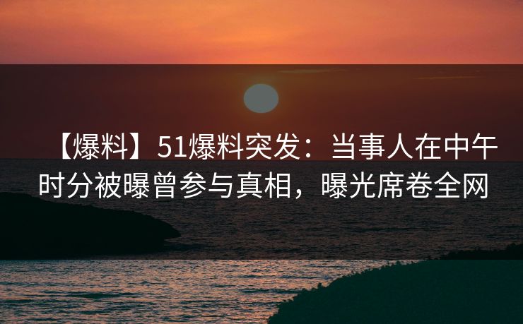 【爆料】51爆料突发：当事人在中午时分被曝曾参与真相，曝光席卷全网