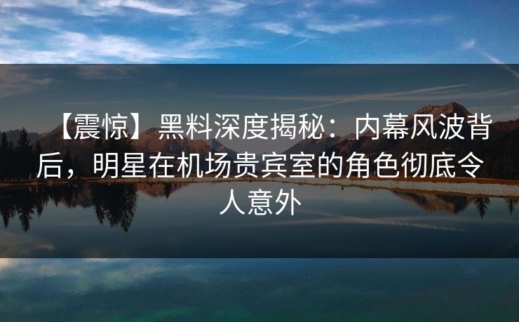 【震惊】黑料深度揭秘：内幕风波背后，明星在机场贵宾室的角色彻底令人意外