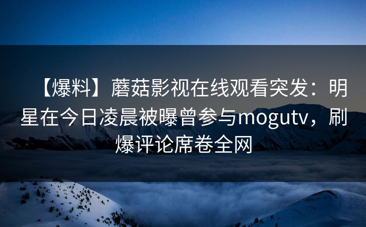 【爆料】蘑菇影视在线观看突发：明星在今日凌晨被曝曾参与mogutv，刷爆评论席卷全网