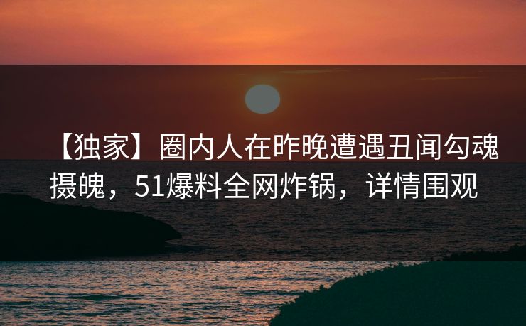 【独家】圈内人在昨晚遭遇丑闻勾魂摄魄，51爆料全网炸锅，详情围观