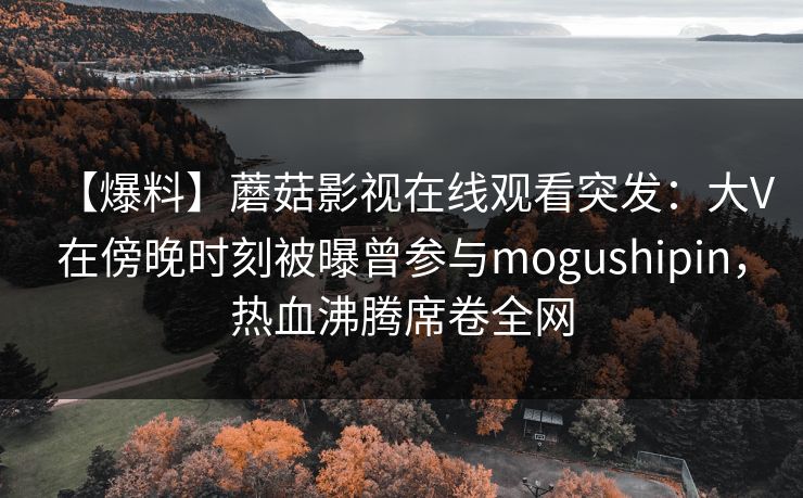【爆料】蘑菇影视在线观看突发：大V在傍晚时刻被曝曾参与mogushipin，热血沸腾席卷全网