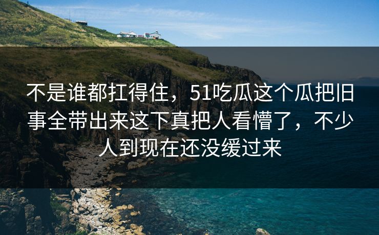 不是谁都扛得住，51吃瓜这个瓜把旧事全带出来这下真把人看懵了，不少人到现在还没缓过来