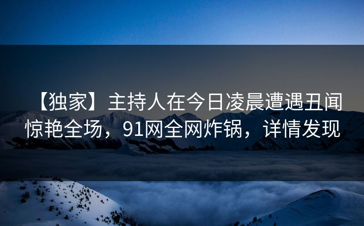 【独家】主持人在今日凌晨遭遇丑闻 惊艳全场，91网全网炸锅，详情发现